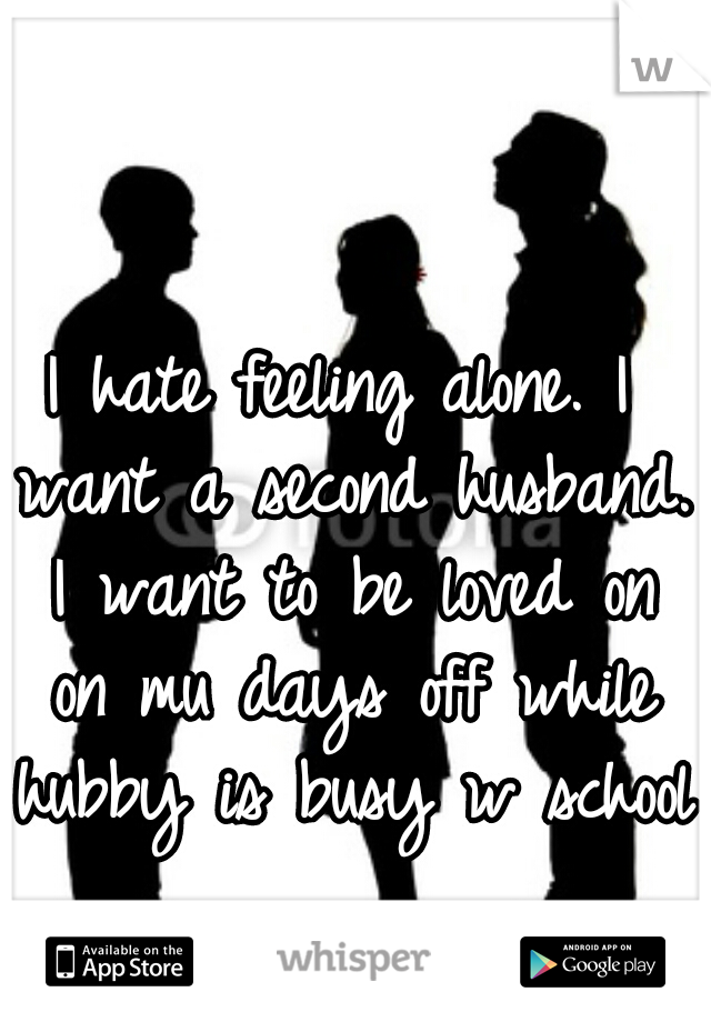 I hate feeling alone. I want a second husband. I want to be loved on on mu days off while hubby is busy w school  