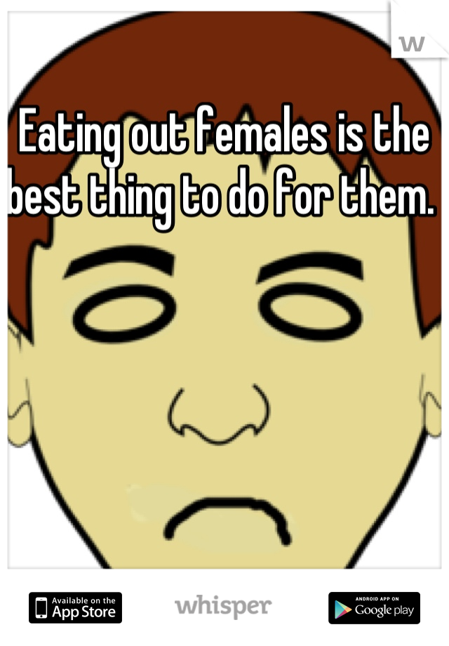 Eating out females is the best thing to do for them. 
