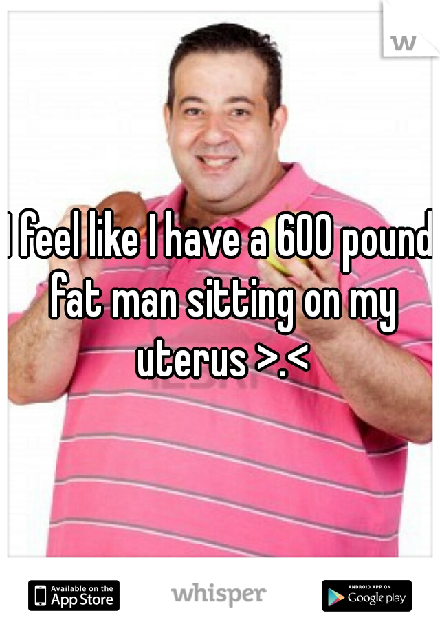 I feel like I have a 600 pound fat man sitting on my uterus >.<