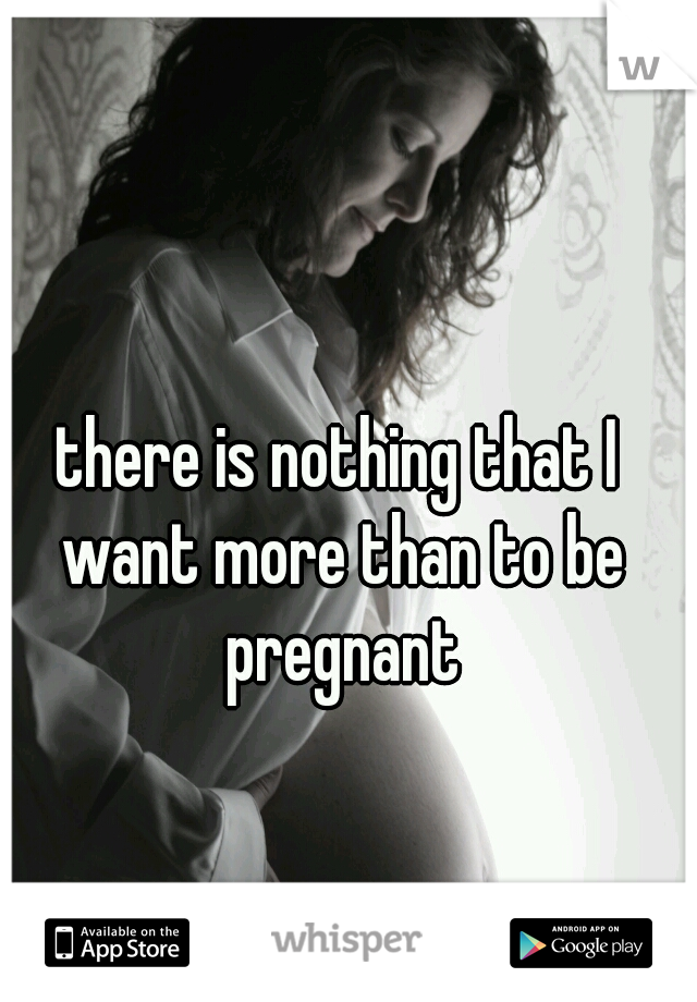 there is nothing that I want more than to be pregnant