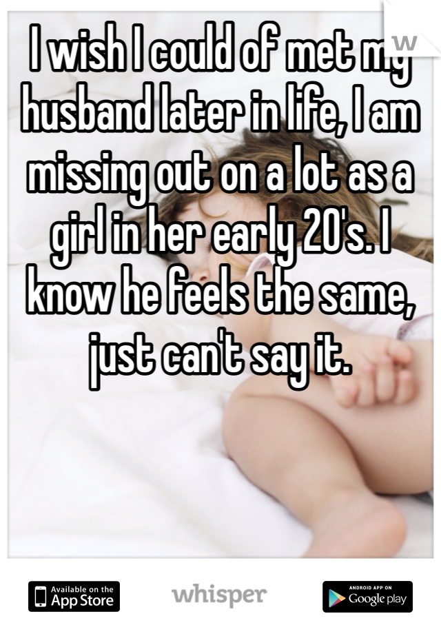 I wish I could of met my husband later in life, I am missing out on a lot as a girl in her early 20's. I know he feels the same, just can't say it.