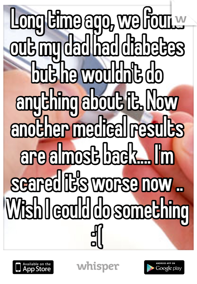 Long time ago, we found out my dad had diabetes but he wouldn't do anything about it. Now another medical results are almost back.... I'm scared it's worse now .. Wish I could do something :'( 