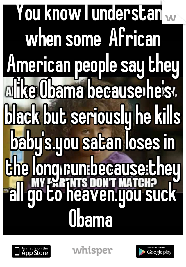 You know I understand when some  African American people say they like Obama because he's black but seriously he kills baby's.you satan loses in the long run because they all go to heaven.you suck Obama 
