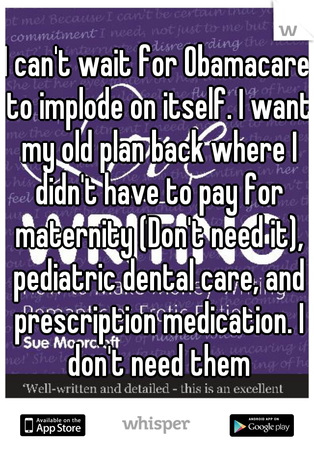 I can't wait for Obamacare to implode on itself. I want my old plan back where I didn't have to pay for maternity (Don't need it), pediatric dental care, and prescription medication. I don't need them