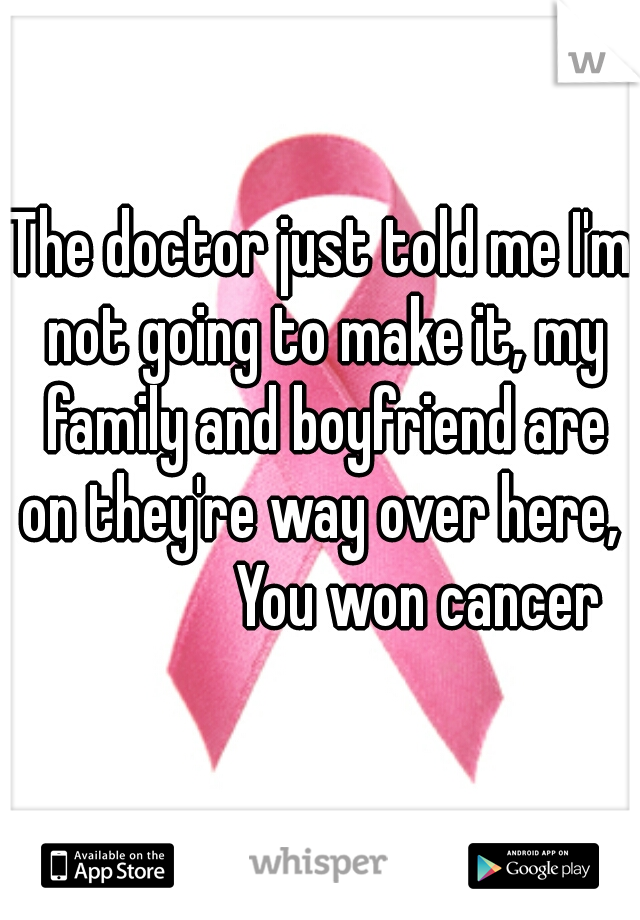 The doctor just told me I'm not going to make it, my family and boyfriend are on they're way over here, 


               You won cancer
