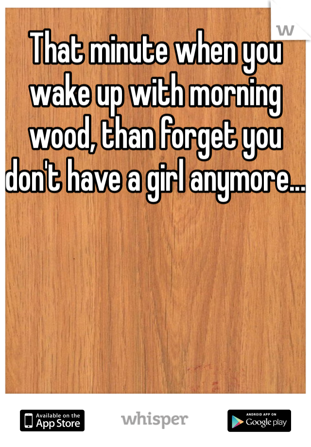 That minute when you wake up with morning wood, than forget you don't have a girl anymore...