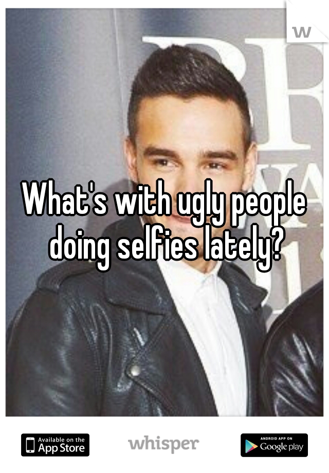 What's with ugly people doing selfies lately?