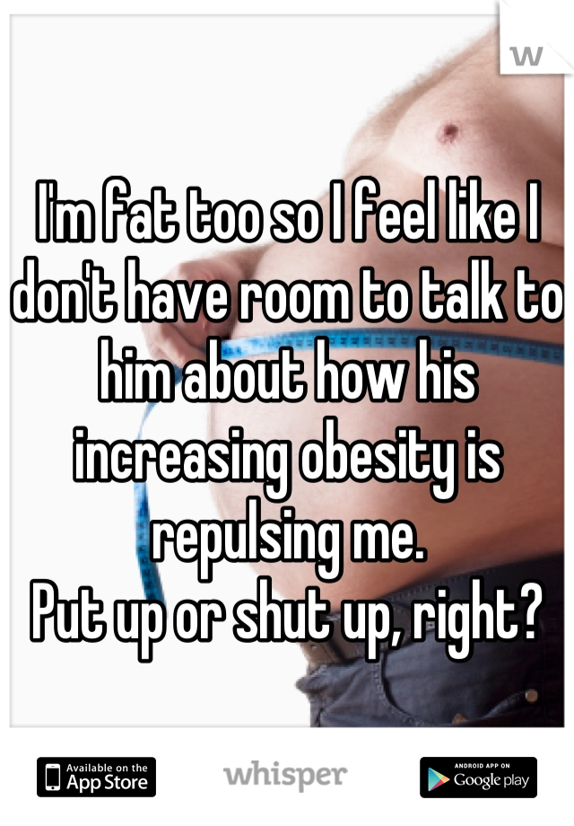 I'm fat too so I feel like I don't have room to talk to him about how his increasing obesity is repulsing me.
Put up or shut up, right?