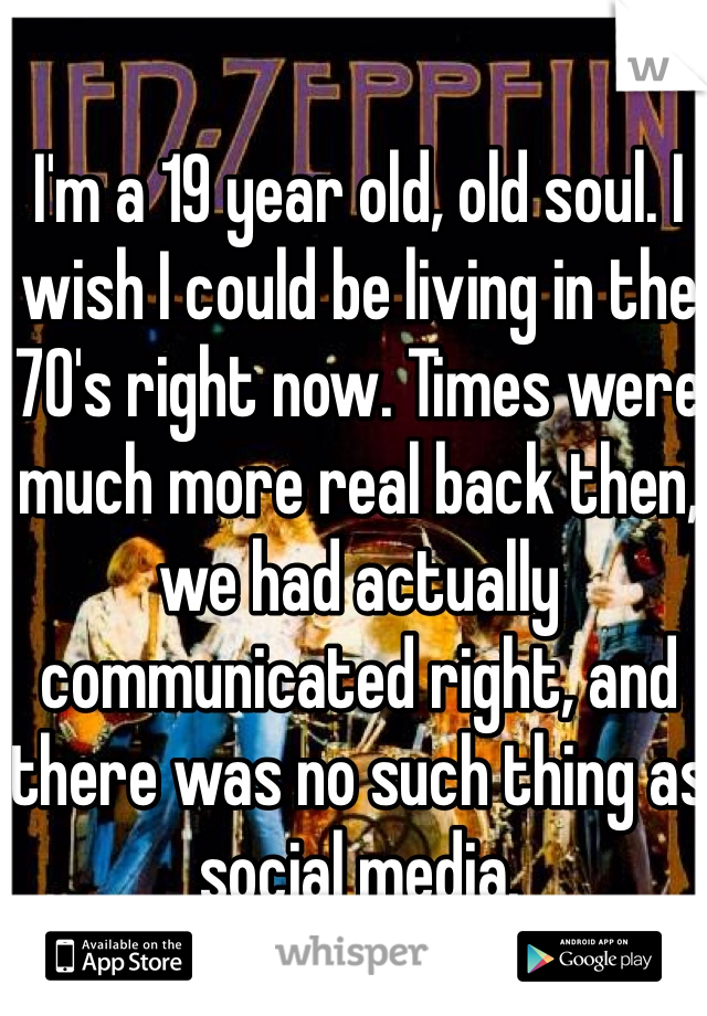 I'm a 19 year old, old soul. I wish I could be living in the 70's right now. Times were much more real back then, we had actually communicated right, and there was no such thing as social media.