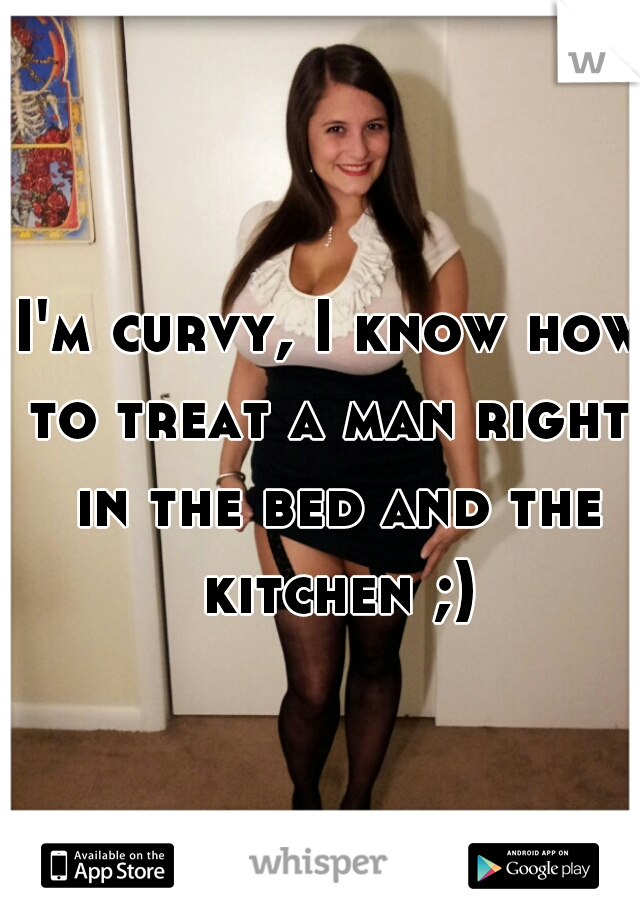 I'm curvy, I know how to treat a man right, in the bed and the kitchen ;)
