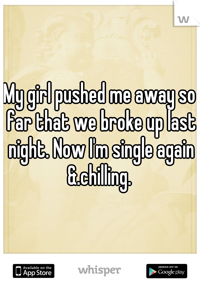 My girl pushed me away so far that we broke up last night. Now I'm single again &.chilling. 