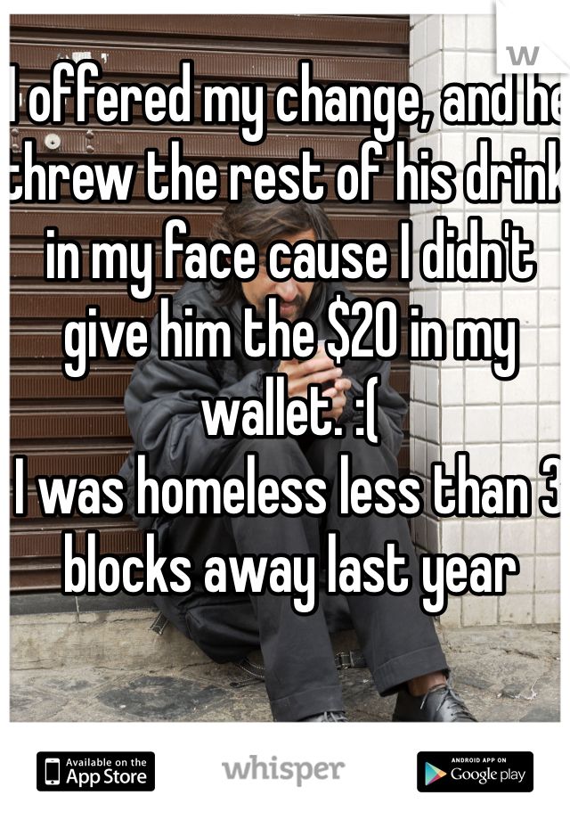 I offered my change, and he threw the rest of his drink in my face cause I didn't give him the $20 in my wallet. :(
I was homeless less than 3 blocks away last year 