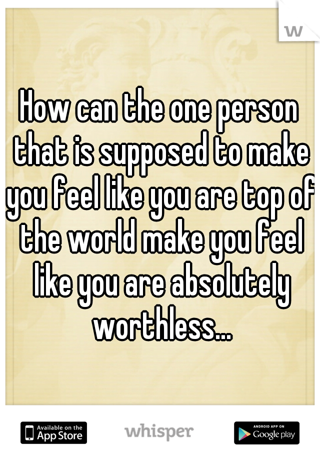 How can the one person that is supposed to make you feel like you are top of the world make you feel like you are absolutely worthless...