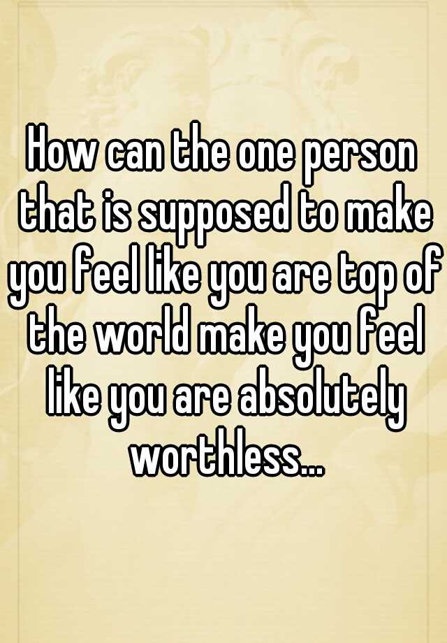 How Can The One Person That Is Supposed To Make You Feel Like You Are Top Of The World Make You 