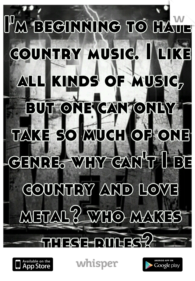 I'm beginning to hate country music. I like all kinds of music, but one can only take so much of one genre. why can't I be country and love metal? who makes these rules? 