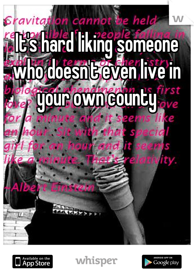It's hard liking someone who doesn't even live in your own county