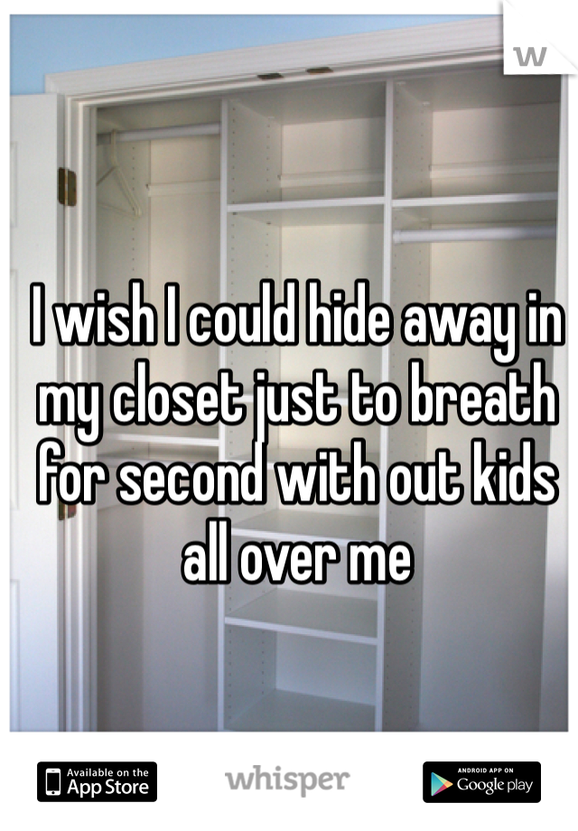 I wish I could hide away in my closet just to breath for second with out kids all over me 