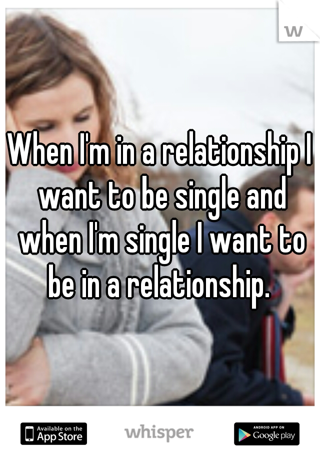 When I'm in a relationship I want to be single and when I'm single I want to be in a relationship. 