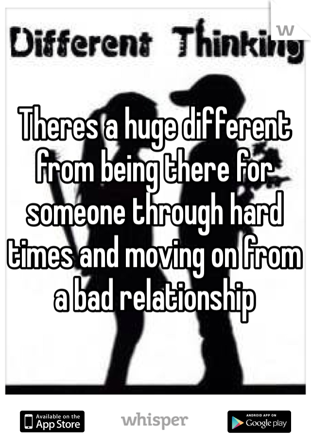 Theres a huge different from being there for someone through hard times and moving on from a bad relationship