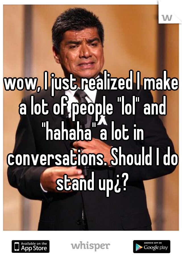 wow, I just realized I make a lot of people "lol" and "hahaha" a lot in conversations. Should I do stand up¿?