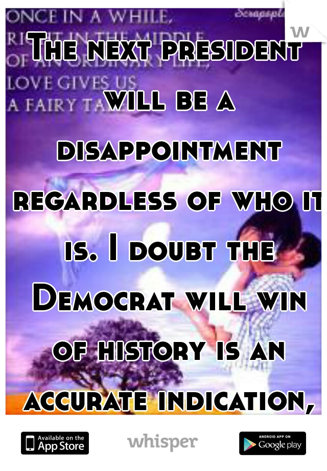 The next president will be a disappointment regardless of who it is. I doubt the Democrat will win of history is an accurate indication, unless the GOP goes too far to the right. 
