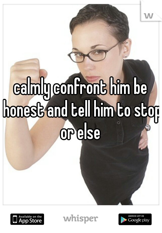 calmly confront him be honest and tell him to stop or else 