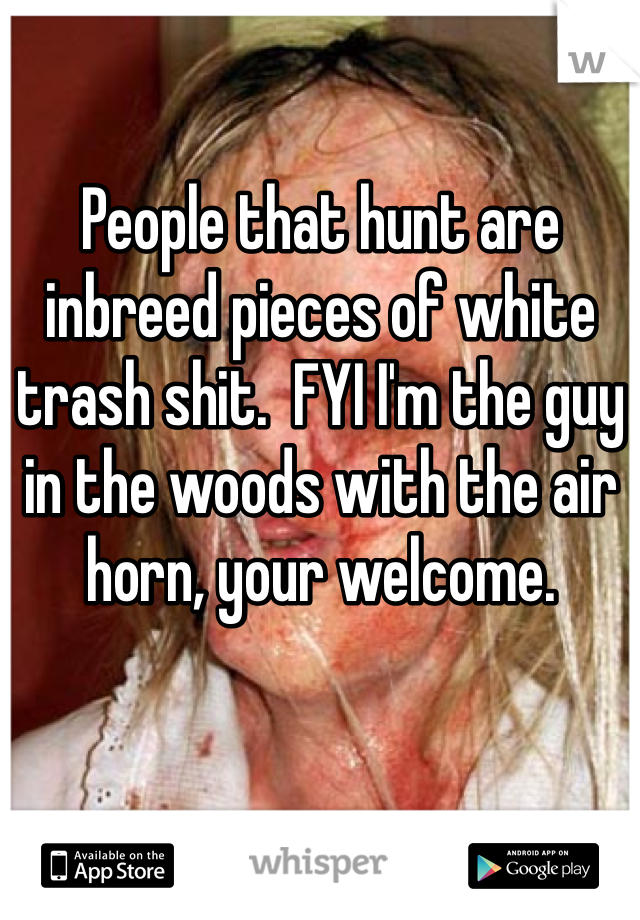People that hunt are inbreed pieces of white trash shit.  FYI I'm the guy in the woods with the air horn, your welcome.