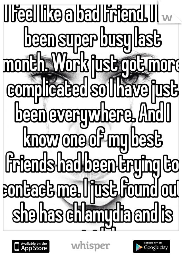 I feel like a bad friend. I had been super busy last month. Work just got more complicated so I have just been everywhere. And I know one of my best friends had been trying to contact me. I just found out she has chlamydia and is suicidal. 