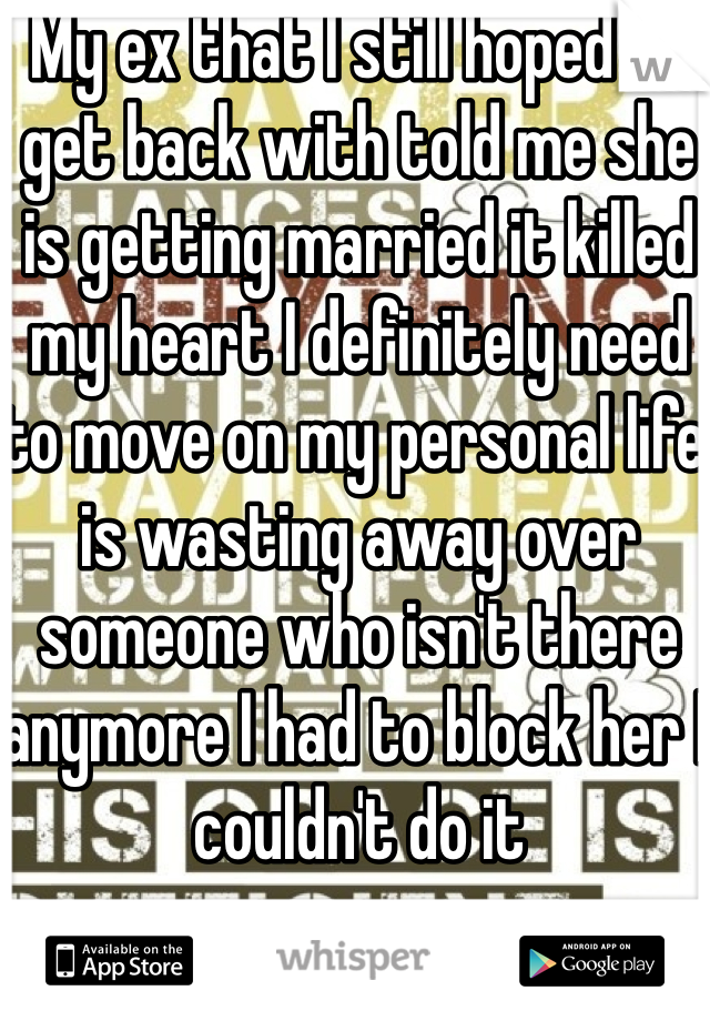 My ex that I still hoped to get back with told me she is getting married it killed my heart I definitely need to move on my personal life is wasting away over someone who isn't there anymore I had to block her I couldn't do it 