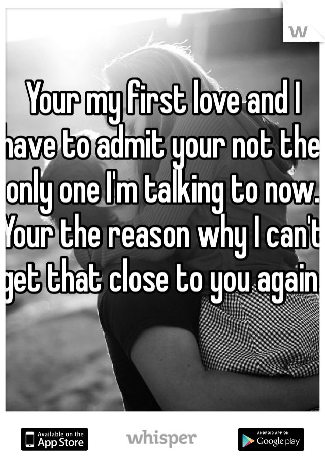 Your my first love and I have to admit your not the only one I'm talking to now. Your the reason why I can't get that close to you again. 