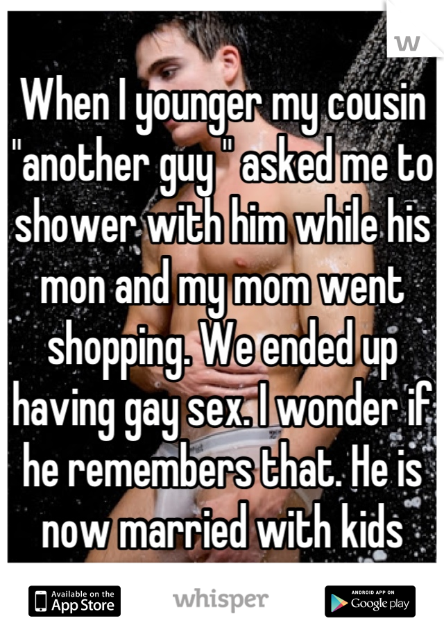 When I younger my cousin "another guy " asked me to shower with him while his mon and my mom went shopping. We ended up having gay sex. I wonder if he remembers that. He is now married with kids