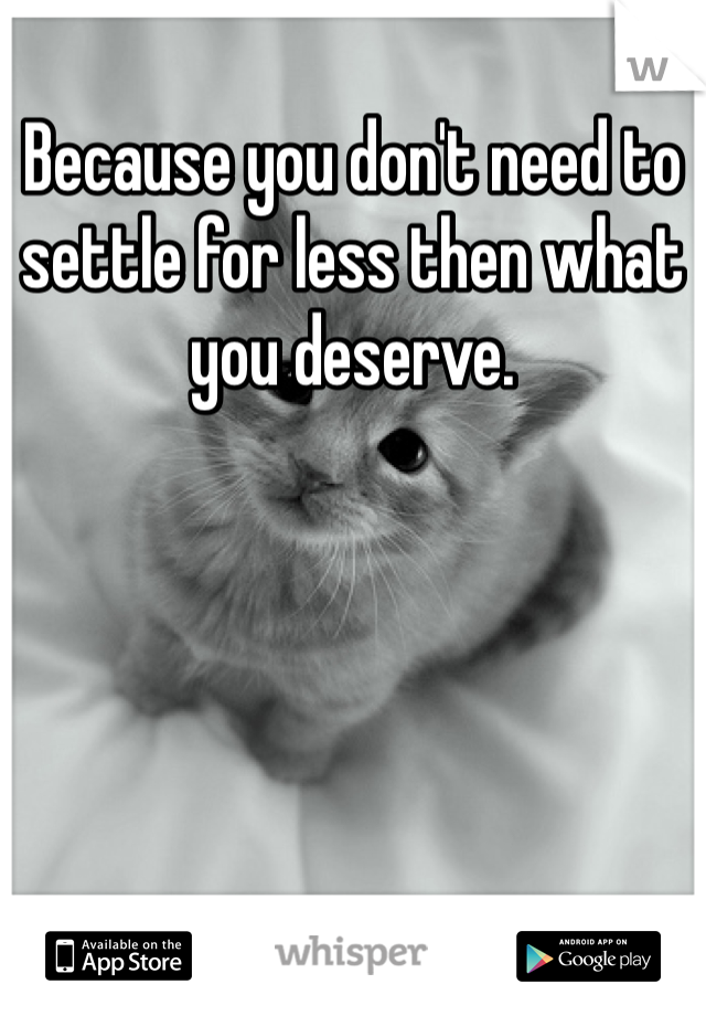 Because you don't need to settle for less then what you deserve. 