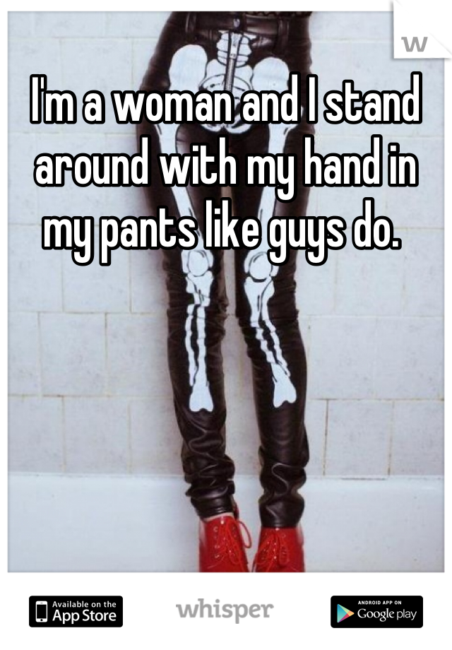 I'm a woman and I stand around with my hand in my pants like guys do. 
