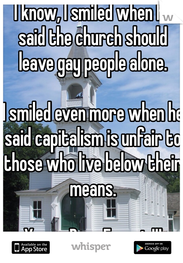 I know, I smiled when he said the church should leave gay people alone.

I smiled even more when he said capitalism is unfair to those who live below their means.

You go Pope Francis!!!