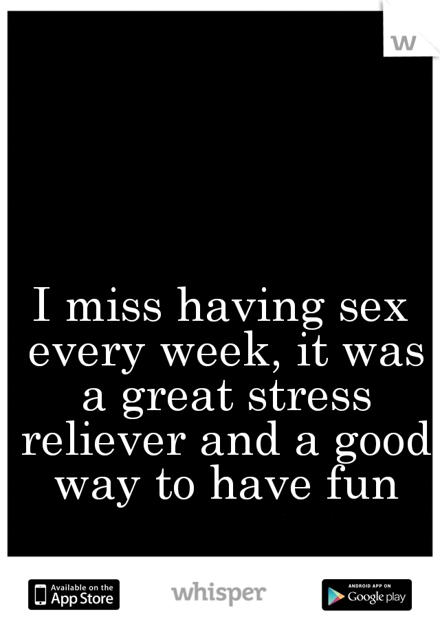 I miss having sex every week, it was a great stress reliever and a good way to have fun