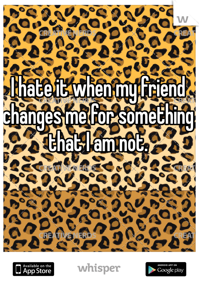 I hate it when my friend changes me for something that I am not.