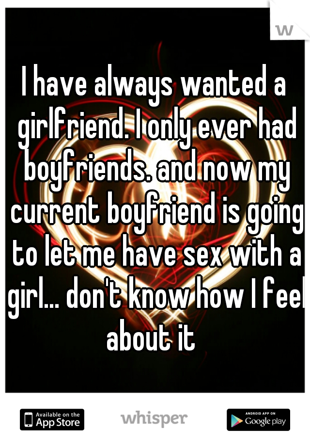 I have always wanted a girlfriend. I only ever had boyfriends. and now my current boyfriend is going to let me have sex with a girl... don't know how I feel about it  