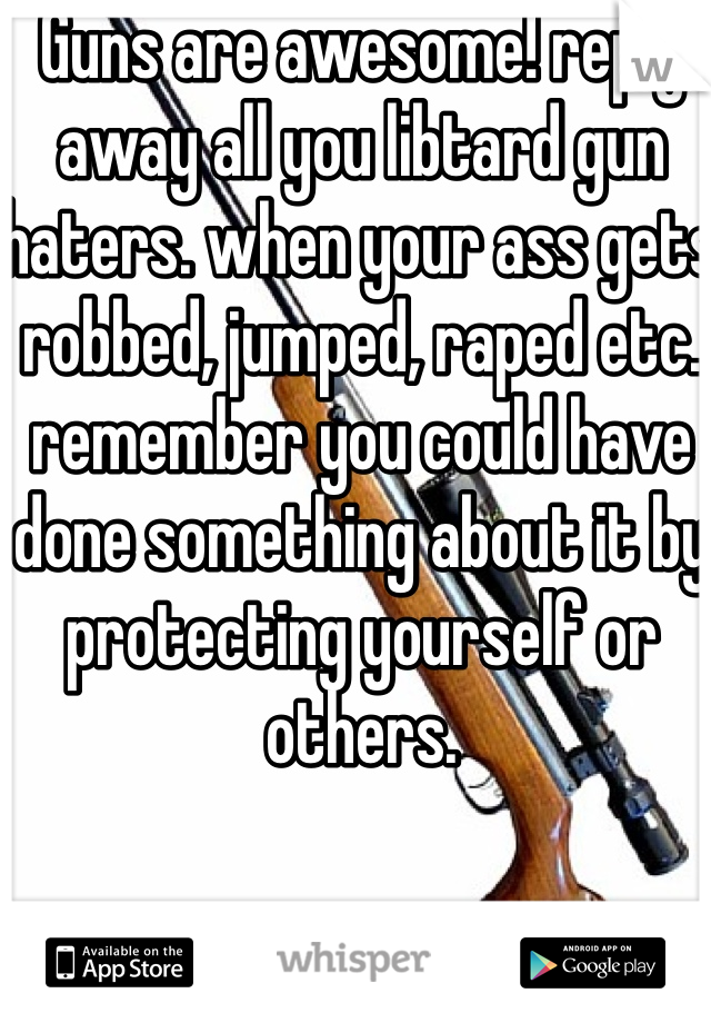 Guns are awesome! reply away all you libtard gun haters. when your ass gets robbed, jumped, raped etc. remember you could have done something about it by protecting yourself or others.