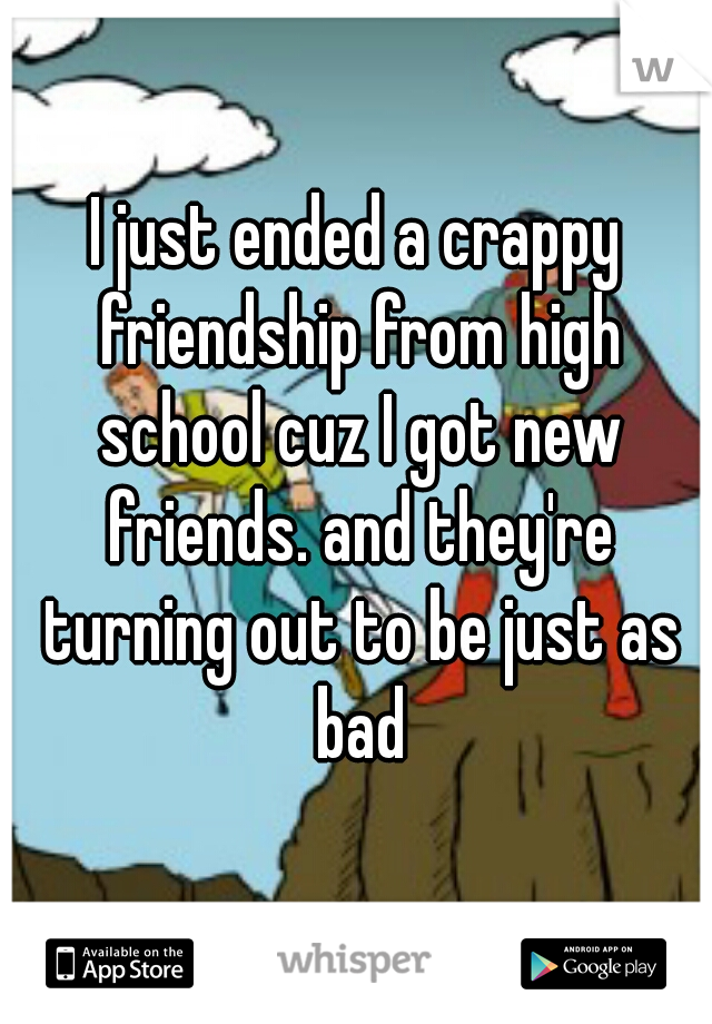 I just ended a crappy friendship from high school cuz I got new friends. and they're turning out to be just as bad
