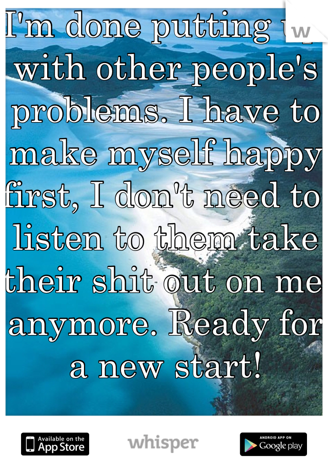 I'm done putting up with other people's problems. I have to make myself happy first, I don't need to listen to them take their shit out on me anymore. Ready for a new start!