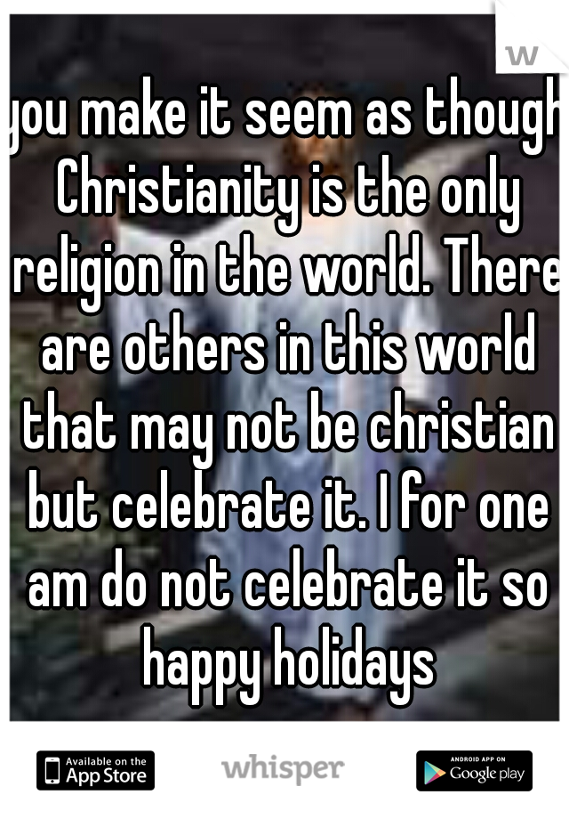 you make it seem as though Christianity is the only religion in the world. There are others in this world that may not be christian but celebrate it. I for one am do not celebrate it so happy holidays