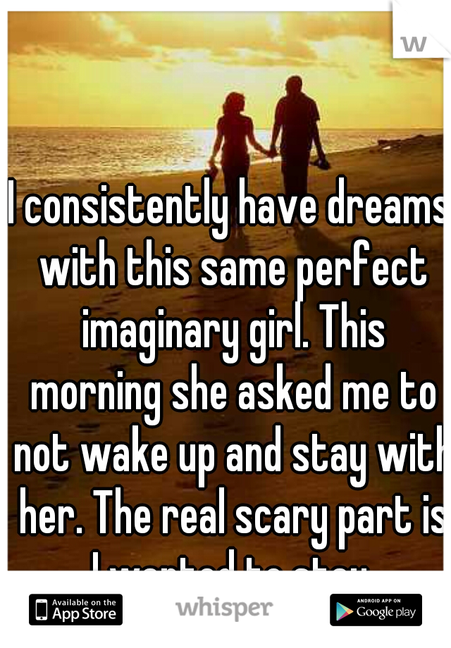 I consistently have dreams with this same perfect imaginary girl. This morning she asked me to not wake up and stay with her. The real scary part is I wanted to stay.