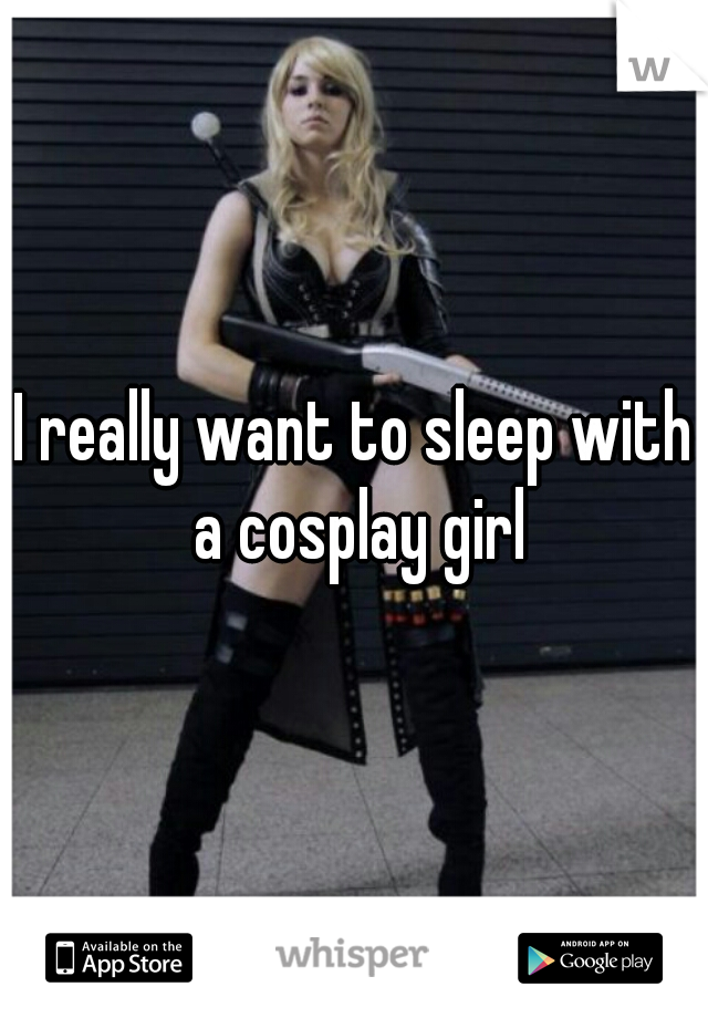 I really want to sleep with a cosplay girl