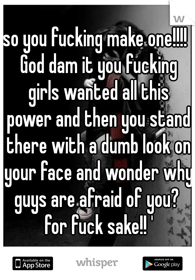 so you fucking make one!!!!  God dam it you fucking girls wanted all this power and then you stand there with a dumb look on your face and wonder why guys are afraid of you?  for fuck sake!! '