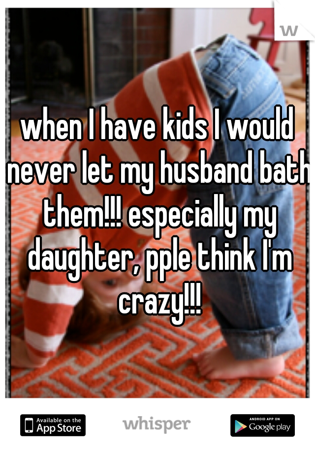 when I have kids I would never let my husband bath them!!! especially my daughter, pple think I'm crazy!!!