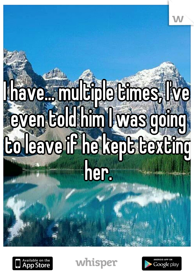 I have... multiple times, I've even told him I was going to leave if he kept texting her.