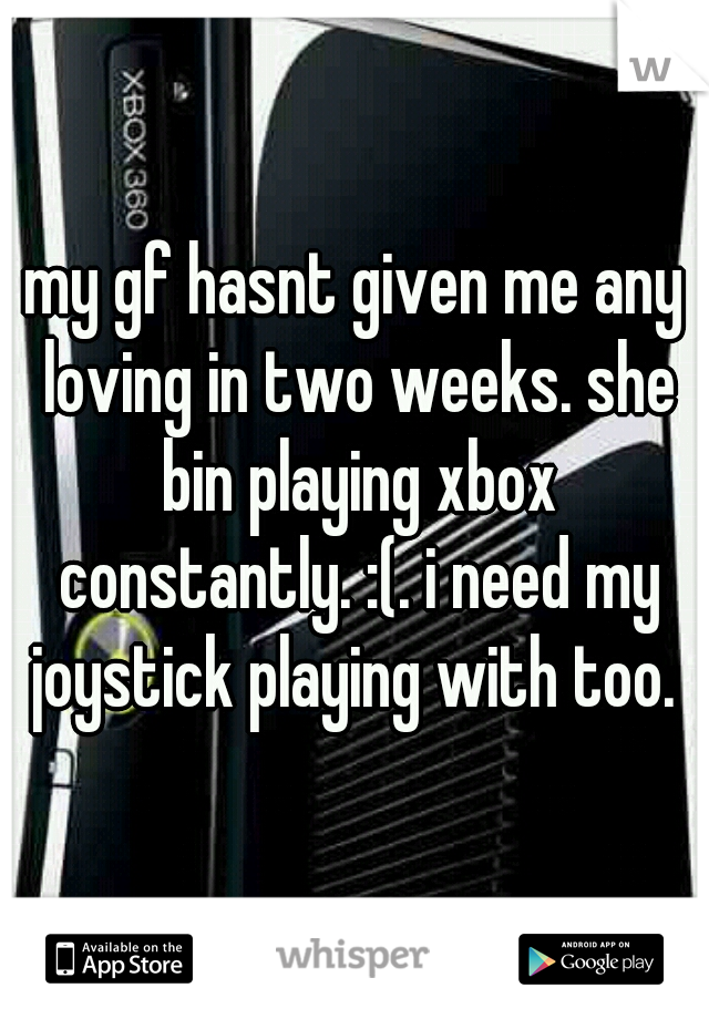 my gf hasnt given me any loving in two weeks. she bin playing xbox constantly. :(. i need my joystick playing with too. 