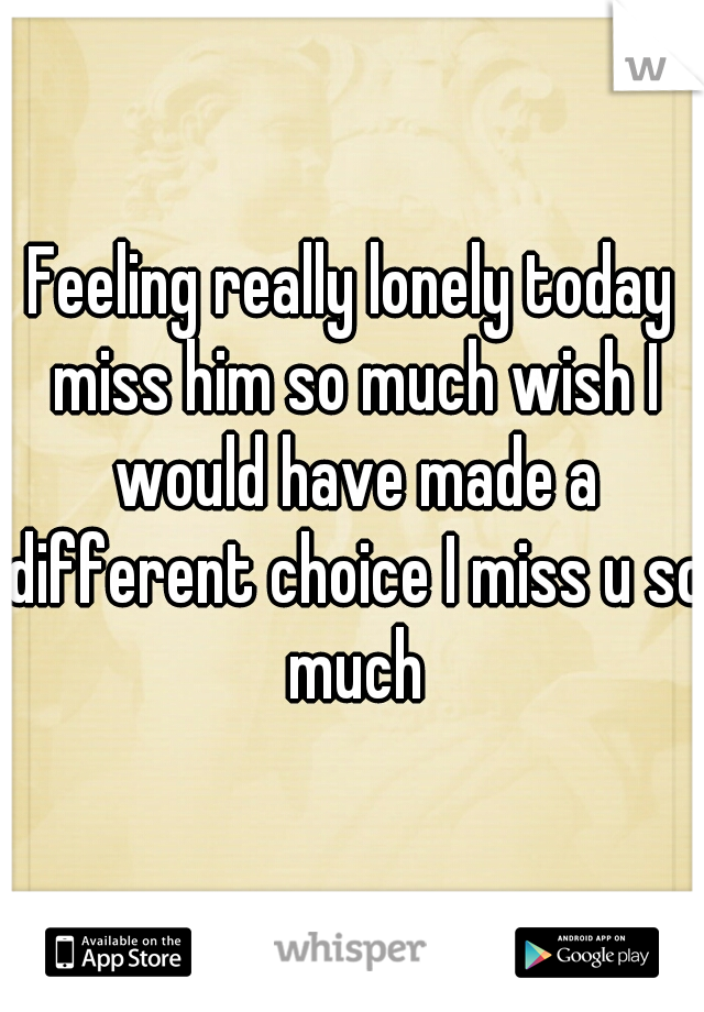 Feeling really lonely today miss him so much wish I would have made a different choice I miss u so much