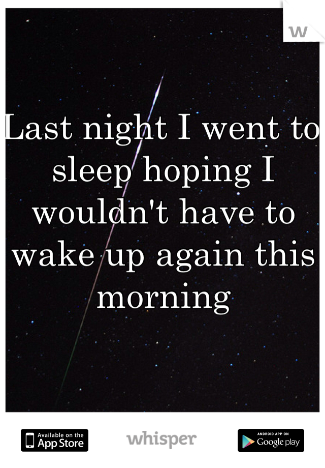 Last night I went to sleep hoping I wouldn't have to wake up again this morning