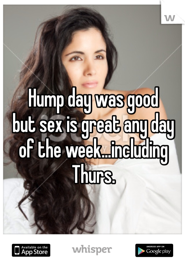 Hump day was good 
but sex is great any day 
of the week...including Thurs.